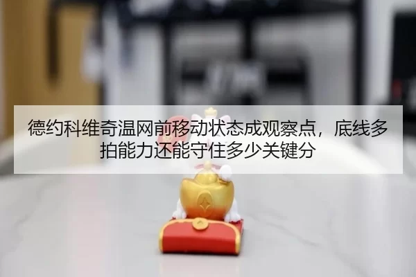 德约科维奇温网前移动状态成观察点，底线多拍能力还能守住多少关键分